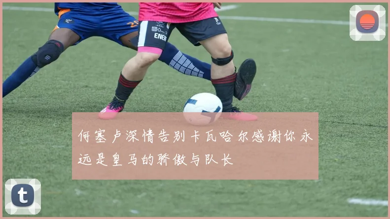 何塞卢深情告别卡瓦哈尔感谢你永远是皇马的骄傲与队长