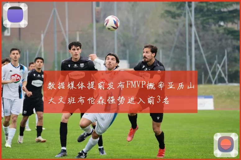 数据媒体提前发布FMVP概率亚历山大文班布伦森强势进入前3名