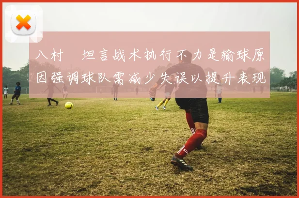 八村塁坦言战术执行不力是输球原因强调球队需减少失误以提升表现