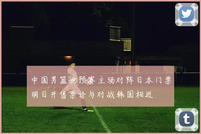 中国男篮世预赛主场对阵日本门票明日开售票价与对战韩国相近