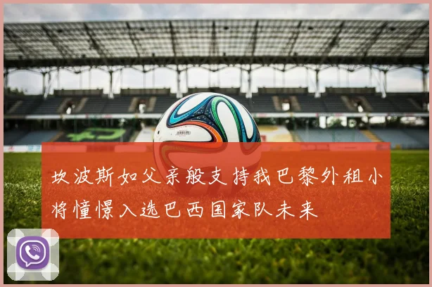 坎波斯如父亲般支持我巴黎外租小将憧憬入选巴西国家队未来