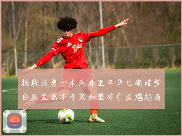 杨毅谈勇士未来库里年华已逝追梦白发显老字母若加盟将引发尴尬局面