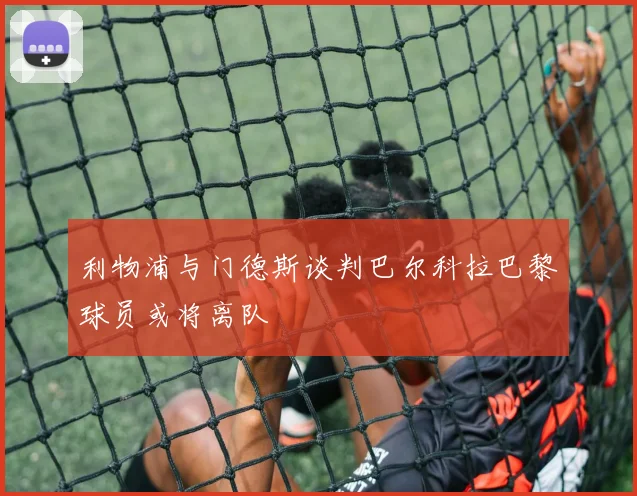 利物浦与门德斯谈判巴尔科拉巴黎球员或将离队