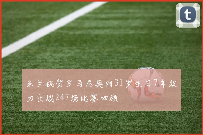 米兰祝贺罗马尼奥利31岁生日7年效力出战247场比赛回顾