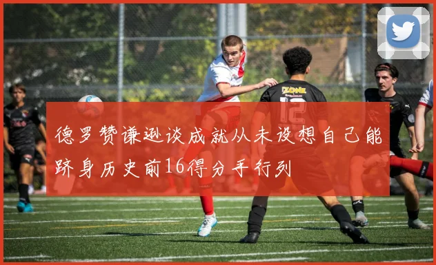 德罗赞谦逊谈成就从未设想自己能跻身历史前16得分手行列