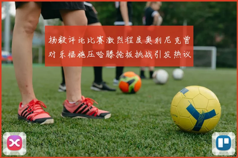 杨毅评论比赛激烈程度奥利尼克曾对乐福施压哈滕抢板挑战引发热议