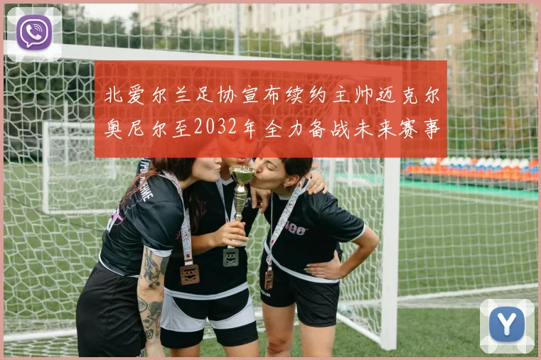 北爱尔兰足协宣布续约主帅迈克尔奥尼尔至2032年全力备战未来赛事